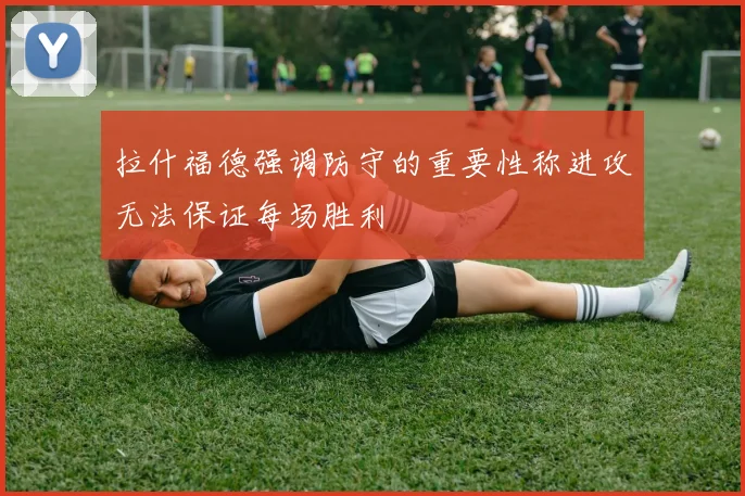 拉什福德强调防守的重要性称进攻无法保证每场胜利