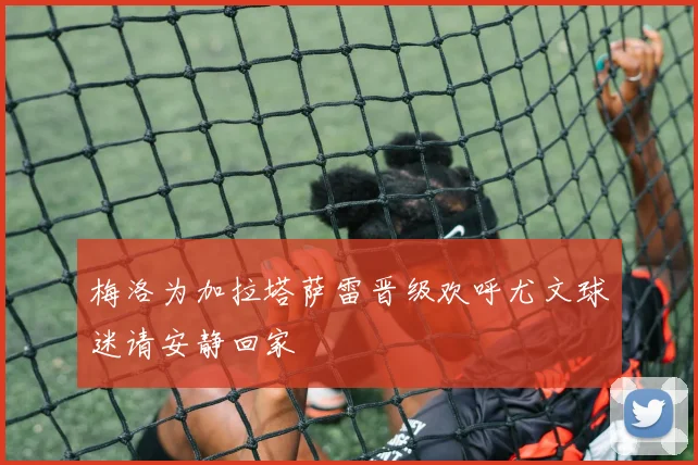 梅洛为加拉塔萨雷晋级欢呼尤文球迷请安静回家