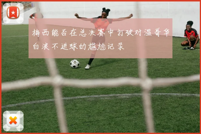 梅西能否在总决赛中打破对温哥华白浪不进球的尴尬记录