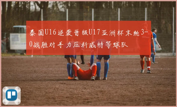 泰国U16逆袭晋级U17亚洲杯末轮3-0战胜对手力压科威特等球队