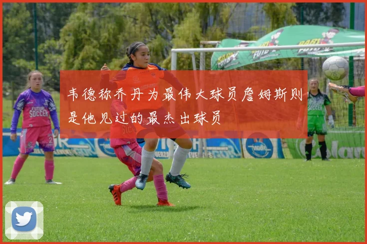 韦德称乔丹为最伟大球员詹姆斯则是他见过的最杰出球员