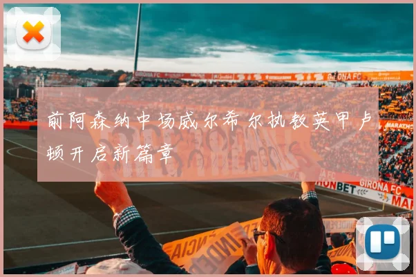 前阿森纳中场威尔希尔执教英甲卢顿开启新篇章