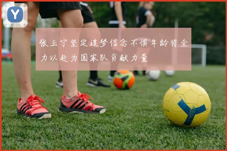 张玉宁坚定追梦信念不惧年龄将全力以赴为国家队贡献力量