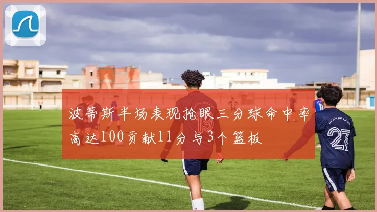 波蒂斯半场表现抢眼三分球命中率高达100贡献11分与3个篮板