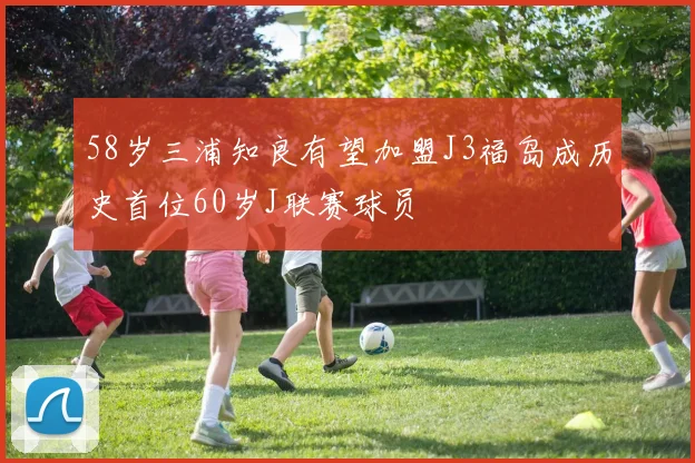 58岁三浦知良有望加盟J3福岛成历史首位60岁J联赛球员