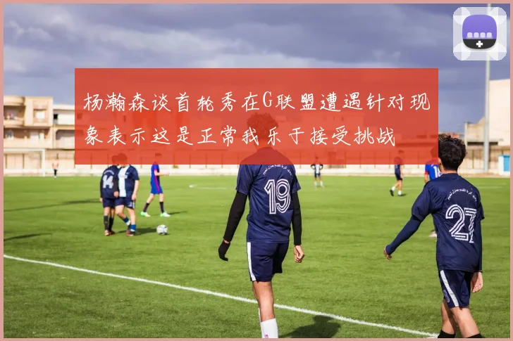杨瀚森谈首轮秀在G联盟遭遇针对现象表示这是正常我乐于接受挑战