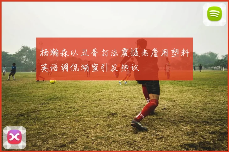 杨瀚森以丑香打法震慑老詹用塑料英语调侃湖蜜引发热议