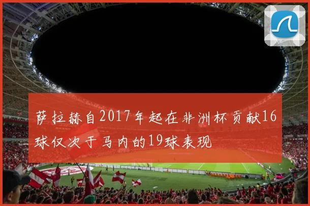 萨拉赫自2017年起在非洲杯贡献16球仅次于马内的19球表现