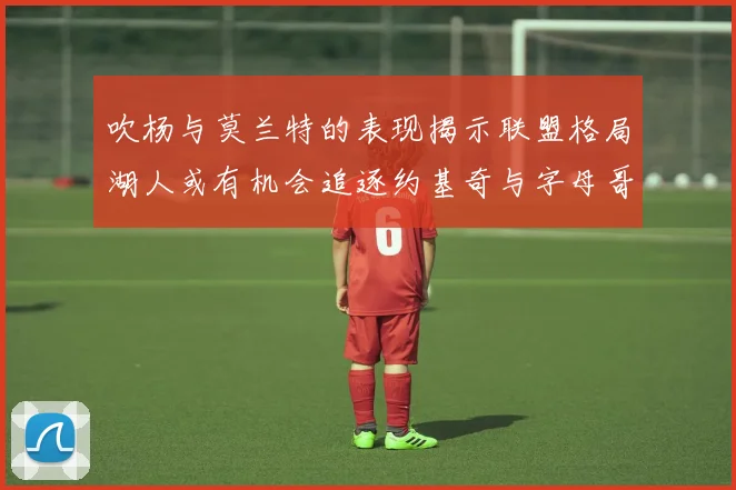 吹杨与莫兰特的表现揭示联盟格局湖人或有机会追逐约基奇与字母哥