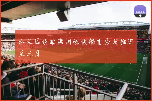 加兰因伤缺席训练快船首秀或推迟至三月