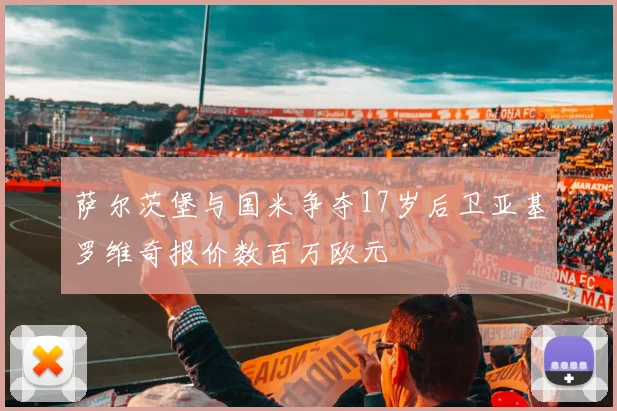 萨尔茨堡与国米争夺17岁后卫亚基罗维奇报价数百万欧元