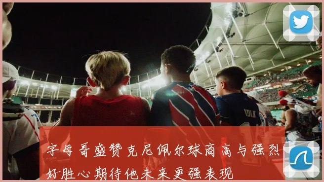 字母哥盛赞克尼佩尔球商高与强烈好胜心期待他未来更强表现
