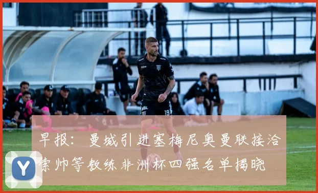 早报：曼城引进塞梅尼奥曼联接洽索帅等教练非洲杯四强名单揭晓