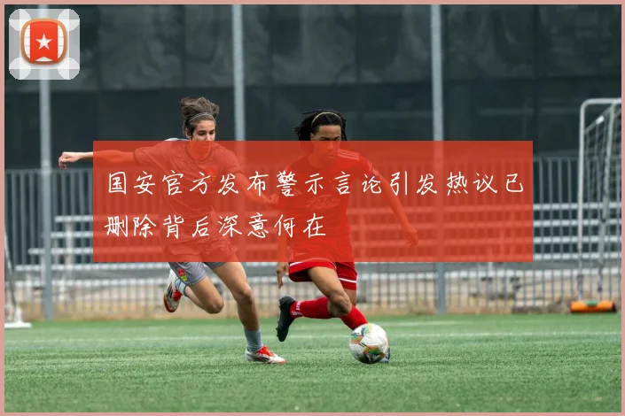 国安官方发布警示言论引发热议已删除背后深意何在