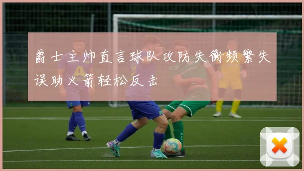 爵士主帅直言球队攻防失衡频繁失误助火箭轻松反击