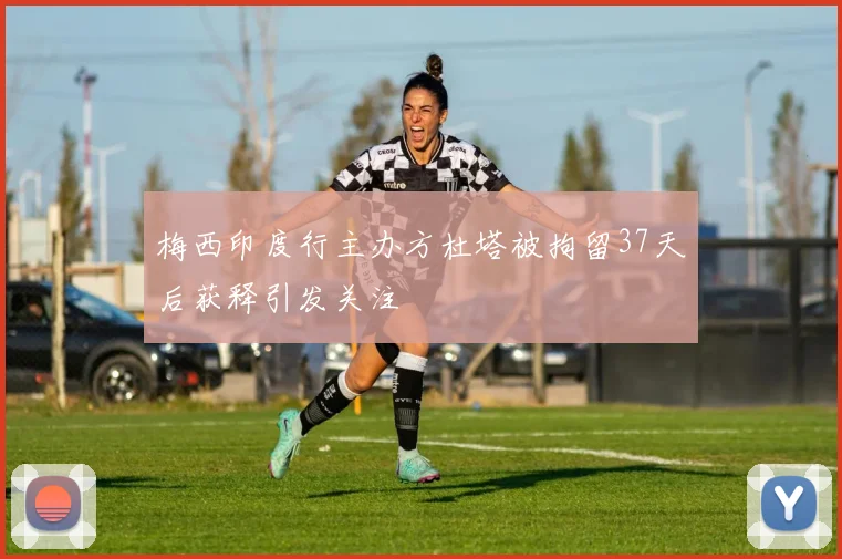 梅西印度行主办方杜塔被拘留37天后获释引发关注